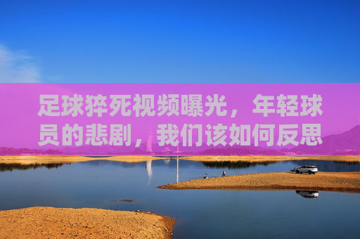 足球猝死视频曝光，年轻球员的悲剧，我们该如何反思运动安全？足球猝死视频曝光，年轻球员悲剧，运动安全反思的迫切性