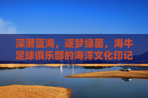 深潜蓝海，逐梦绿茵，海牛足球俱乐部的海洋文化印记与绿茵场上的拼搏精神，深潜蓝海，逐梦绿茵，海牛足球俱乐部的海洋文化印记与绿茵场上的拼搏精神