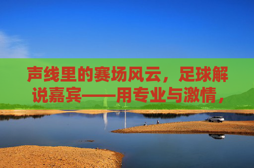 声线里的赛场风云，足球解说嘉宾——用专业与激情，点燃球迷的每一次热血瞬间，声线里的赛场风云，足球解说嘉宾以专业与激情点燃球迷热血瞬间