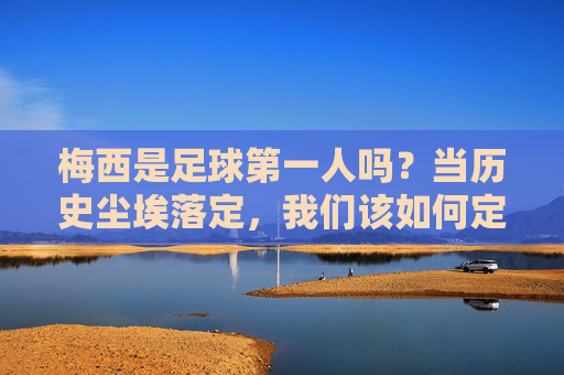 梅西是足球第一人吗?当历史尘埃落定,我们该如何定义第一?梅西是足球第一人吗?当历史尘埃落定,我们该如何定义第一?