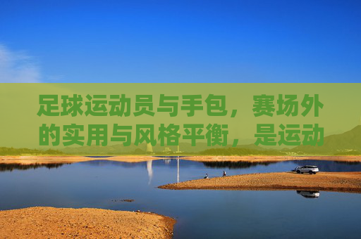 足球运动员与手包,赛场外的实用与风格平衡,是运动与时尚的完美融合,足球运动员与手包,赛场外实用与风格的平衡,运动与时尚的完美融合