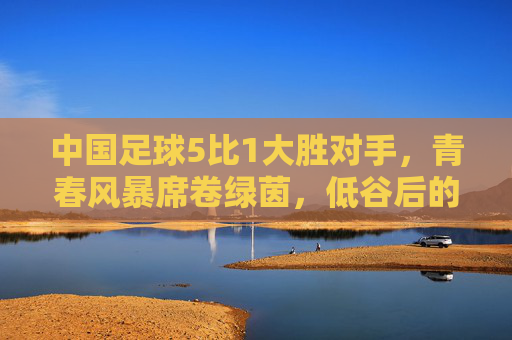 中国足球5比1大胜对手，青春风暴席卷绿茵，低谷后的高光时刻，我们看到了什么？中国足球5比1大胜，青春风暴下低谷后的高光时刻，我们看到了什么？