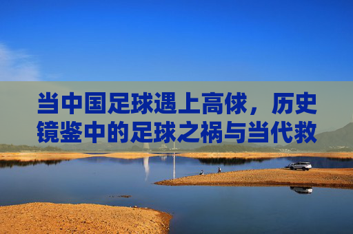 当中国足球遇上高俅,历史镜鉴中的足球之祸与当代救赎之路,当中国足球遇上高俅,历史镜鉴中的足球之祸与当代救赎之路