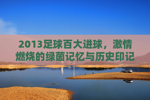 2013足球百大进球，激情燃烧的绿茵记忆与历史印记，2013足球百大进球，激情燃烧的绿茵记忆与历史印记
