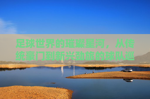 足球世界的璀璨星河,从传统豪门到新兴劲旅的球队巡礼