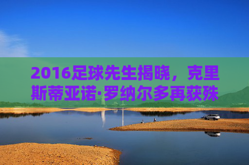 2016足球先生揭晓,克里斯蒂亚诺·罗纳尔多再获殊荣,欧冠王者的辉煌篇章