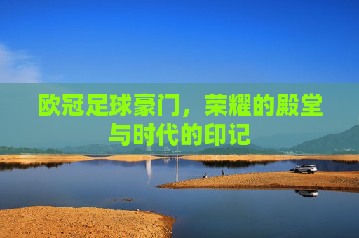 欧冠足球豪门,荣耀的殿堂与时代的印记
