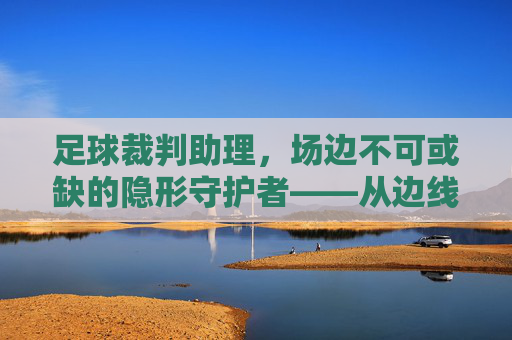 足球裁判助理,场边不可或缺的隐形守护者——从边线到罚球区的专业协作