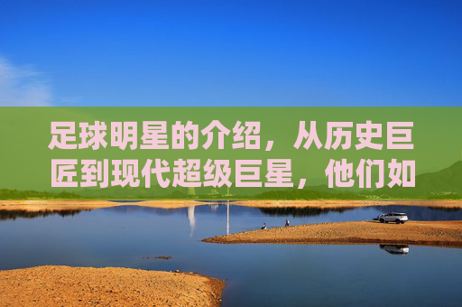 足球明星的介绍,从历史巨匠到现代超级巨星,他们如何定义绿茵传奇