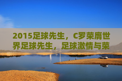 2015足球先生，C罗荣膺世界足球先生，足球激情与荣耀的巅峰体现