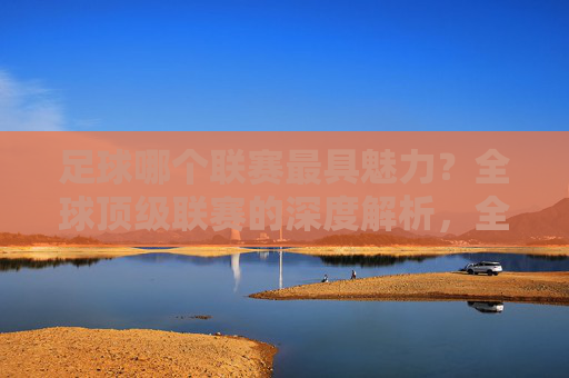 足球哪个联赛最具魅力？全球顶级联赛的深度解析，全球顶级足球联赛魅力解析，哪个联赛最具魅力？
