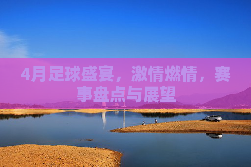 4月足球盛宴,激情燃情,赛事盘点与展望