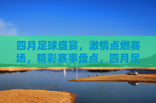 四月足球盛宴,激情点燃赛场,精彩赛事盘点,四月足球盛宴,激情点燃赛场,精彩赛事盘点