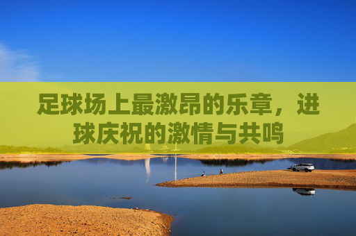 足球场上最激昂的乐章，进球庆祝的激情与共鸣