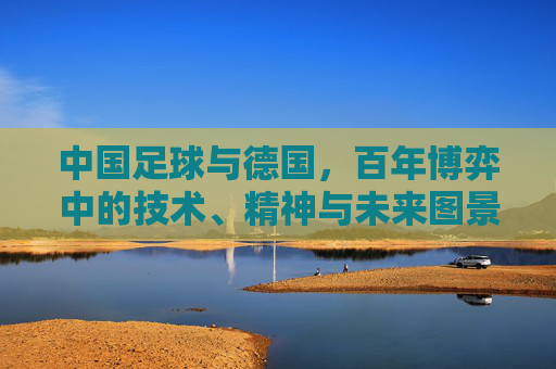 中国足球与德国,百年博弈中的技术、精神与未来图景