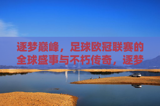 逐梦巅峰,足球欧冠联赛的全球盛事与不朽传奇,逐梦巅峰,足球欧冠联赛的全球盛事与不朽传奇
