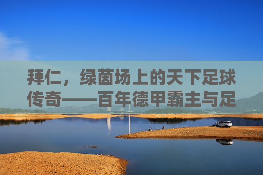 拜仁,绿茵场上的天下足球传奇——百年德甲霸主与足球精神的永恒传承,拜仁,绿茵场上的天下足球传奇——百年德甲霸主与足球精神的永恒传承