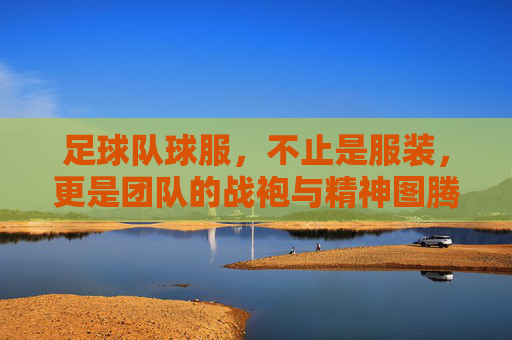 足球队球服,不止是服装,更是团队的战袍与精神图腾