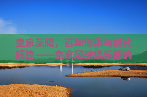 皇家荣耀，百年传承与时代辉煌——皇家足球俱乐部的历史脉络与文化印记