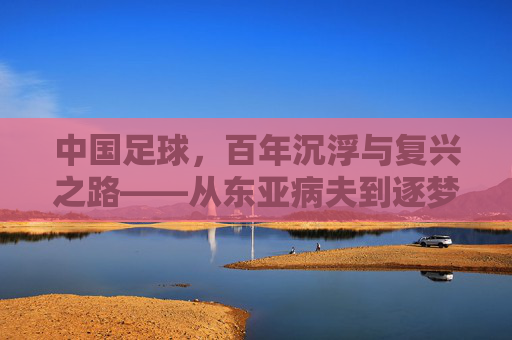 中国足球,百年沉浮与复兴之路——从东亚病夫到逐梦世界杯的历史回溯