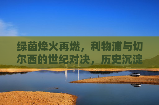 绿茵烽火再燃，利物浦与切尔西的世纪对决，历史沉淀下的今朝碰撞