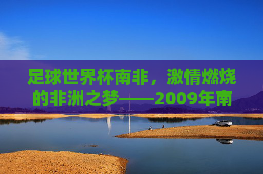 足球世界杯南非,激情燃烧的非洲之梦——2009年南非世界杯的璀璨记忆