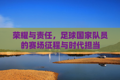荣耀与责任,足球国家队员的赛场征程与时代担当
