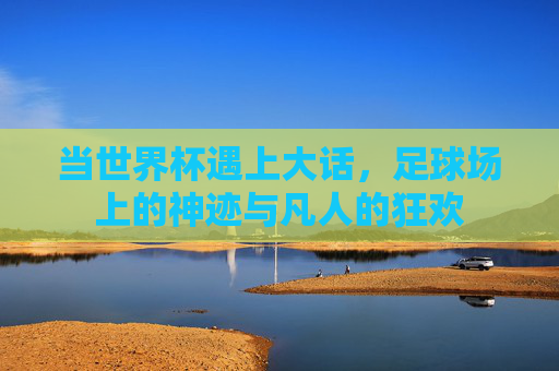 当世界杯遇上大话,足球场上的神迹与凡人的狂欢