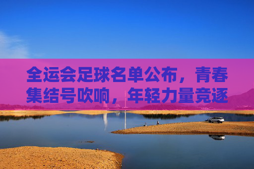 全运会足球名单公布,青春集结号吹响,年轻力量竞逐赛场,全运会足球名单公布,青春集结号吹响,年轻力量竞逐赛场