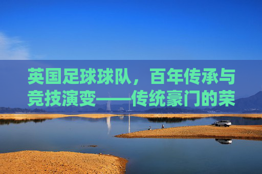 英国足球球队,百年传承与竞技演变——传统豪门的荣耀与现代足球的脉搏,英国足球球队,百年传承与竞技演变——传统豪门的荣耀与现代足球的脉搏