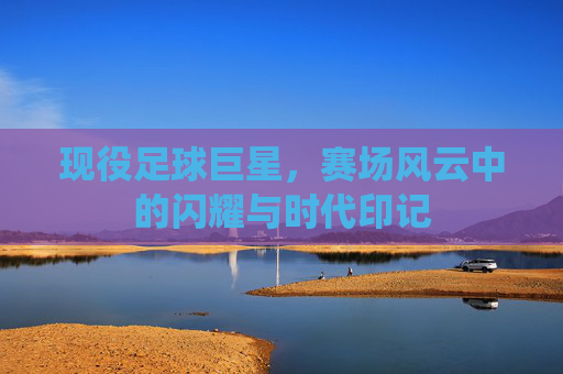 现役足球巨星,赛场风云中的闪耀与时代印记