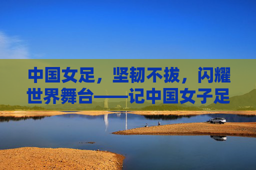 中国女足,坚韧不拔,闪耀世界舞台——记中国女子足球队的不懈奋斗,中国女足,坚韧不拔,闪耀世界舞台——记中国女子足球队的不懈奋斗
