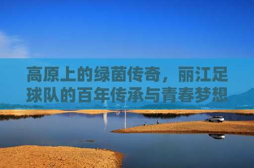 高原上的绿茵传奇,丽江足球队的百年传承与青春梦想,高原上的绿茵传奇,丽江足球队的百年传承与青春梦想
