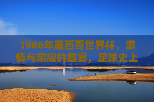 1986年墨西哥世界杯,激情与荣耀的盛宴,足球史上的经典回响,1986年墨西哥世界杯,激情与荣耀的盛宴,足球史上的经典回响