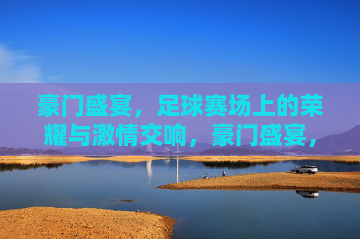 豪门盛宴，足球赛场上的荣耀与激情交响，豪门盛宴，足球赛场上的荣耀与激情交响