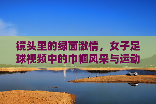 镜头里的绿茵激情，女子足球视频中的巾帼风采与运动魅力，镜头里的绿茵激情，女子足球中的巾帼风采与运动魅力