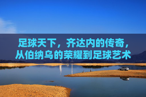 足球天下，齐达内的传奇，从伯纳乌的荣耀到足球艺术的永恒，足球天下，齐达内的传奇——从伯纳乌的荣耀到足球艺术的永恒