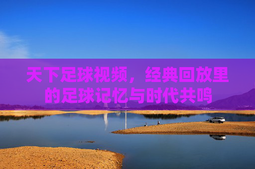天下足球视频,经典回放里的足球记忆与时代共鸣