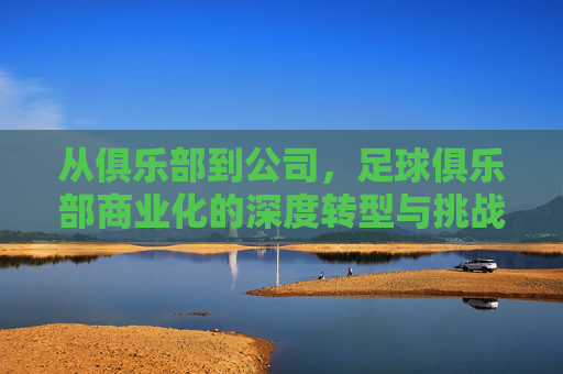 从俱乐部到公司,足球俱乐部商业化的深度转型与挑战,从俱乐部到公司,足球俱乐部商业化的深度转型与挑战
