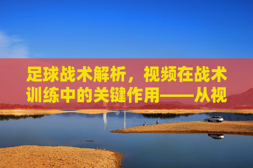 足球战术解析，视频在战术训练中的关键作用——从视觉分析到实战提升，足球战术解析，视频在战术训练中的关键作用——从视觉分析到实战提升