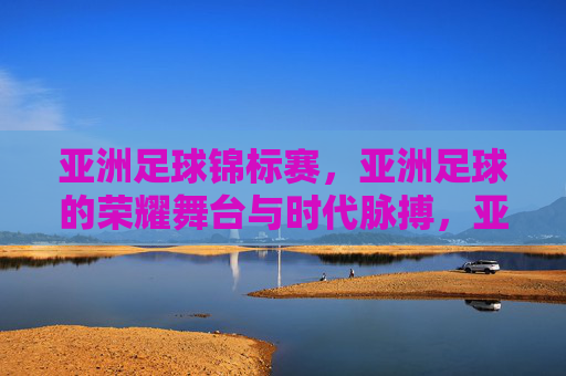 亚洲足球锦标赛,亚洲足球的荣耀舞台与时代脉搏,亚洲足球锦标赛,亚洲足球的荣耀舞台与时代脉搏