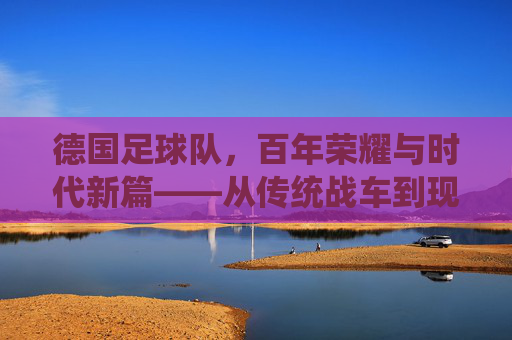 德国足球队,百年荣耀与时代新篇——从传统战车到现代竞技的演变与传承,德国足球队,百年荣耀与时代新篇——从传统战车到现代竞技的演变与传承