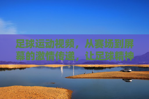 足球运动视频，从赛场到屏幕的激情传递，让足球精神永续，足球视频，从赛场到屏幕的激情传递，让足球精神永续