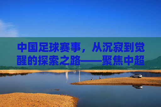 中国足球赛事,从沉寂到觉醒的探索之路——聚焦中超联赛的演变与未来图景