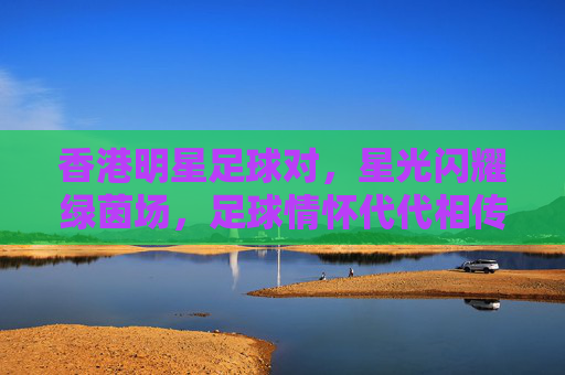 香港明星足球对，星光闪耀绿茵场，足球情怀代代相传，香港明星足球对，星光闪耀绿茵场，足球情怀代代相传