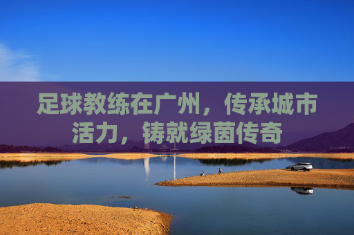 足球教练在广州,传承城市活力,铸就绿茵传奇