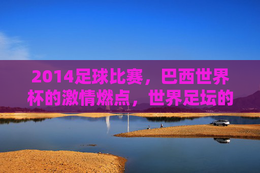 2014足球比赛，巴西世界杯的激情燃点，世界足坛的巅峰对决与经典瞬间，2014巴西世界杯，激情燃点与巅峰对决的经典瞬间