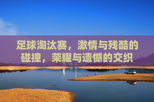 足球淘汰赛，激情与残酷的碰撞，荣耀与遗憾的交织
