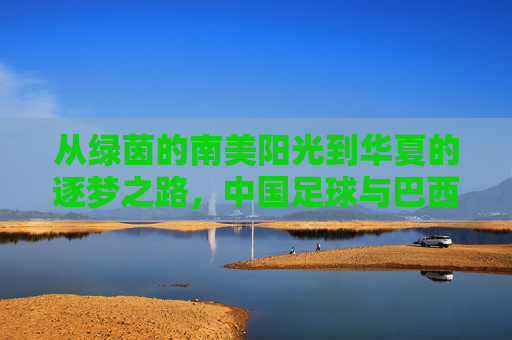 从绿茵的南美阳光到华夏的逐梦之路,中国足球与巴西足球的跨越与共鸣