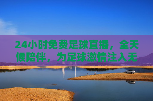 24小时免费足球直播,全天候陪伴,为足球激情注入无限可能,24小时免费足球直播,全天候陪伴,为足球激情注入无限可能